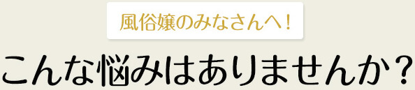風俗嬢の皆さんへ！こんな悩みはありませんか？